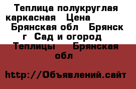 Теплица полукруглая каркасная › Цена ­ 10 900 - Брянская обл., Брянск г. Сад и огород » Теплицы   . Брянская обл.